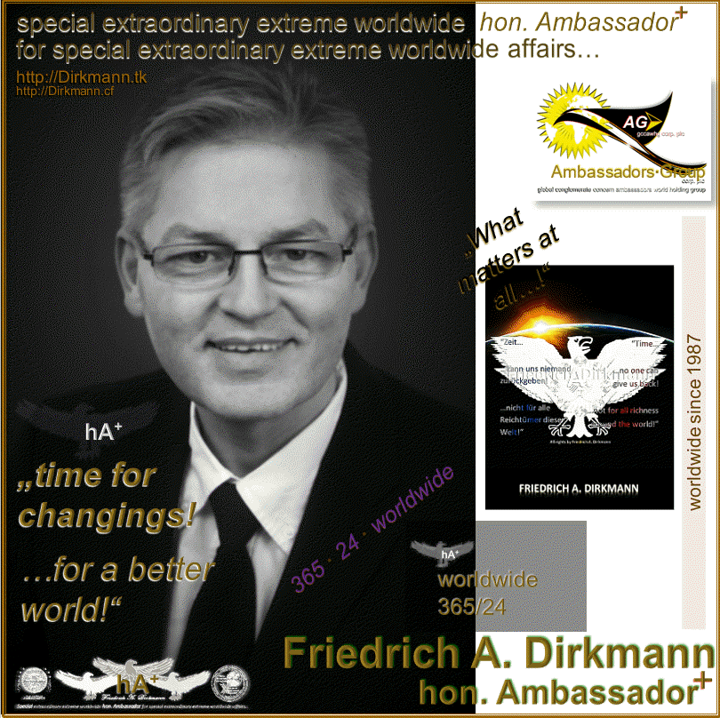 Friedrich A. Dirkmann · Special extraordinary extreme worldwide hon. Ambassador for special extraordinary extreme worldwide affairs… · Governments-, Industrials-, Economics-, Independently honorarium-, Pro-Bono-, and Prive consulter & Investor · IMAGINATIVE SOLUTIONS·FINDER! · COSMOPOLITAN · URBANE · OPERATIVE · UNIQUE · PROFESSIONAL · NON·PARTISAN · FORWARD LOOKING · WORLDWIDE · SINCE 1987 · Spezieller, außergewöhnlicher, extremer, weltweiter hon. Botschafter für spezielle, außergewöhnliche, extreme, weltweite Angelegenheiten… · Regierungen-, Industrie-, Wirtschafts-, unabhängige Honorar-, Pro-Bono-, und Privatberatungen und Investitionen · IDEENREICHER LÖSUNGEN·FINDER! · KOSMOPOLITISCH · URBAN · OPERTAIV · EINZIGARTIG · PROFESSIONELL · ÜBERPARTEILICH · ZUKUNFTSWEISEND · WELTWEIT · SEIT 1987